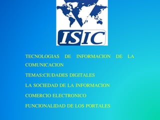 TECNOLOGIAS DE INFORMACION DE LA 
COMUNICACION 
TEMAS:CIUDADES DIGITALES 
LA SOCIEDAD DE LA INFORMACION 
COMERCIO ELECTRONICO 
FUNCIONALIDAD DE LOS PORTALES 
 