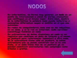 • En informática, de forma muy general, un nodo es un
  punto de intersección o unión de varios elementos
  que confluyen en el mismo lugar. Aora bien, dentro
  de la informática la palabra nodo puede referirse a
  conceptos diferentes según el ámbito en el que nos
  movamos:
• En redes de computadoras cada una de las máquinas
  es un nodo, y si la red es Internet, cada servidor
  constituye también un nodo.
• En estructuras de datos dinámicas un nodo es un
  registro que contiene un dato de interés y al menos
  un puntero para referenciar (apuntar) a otro nodo.
  Si la estructura tiene sólo un puntero, la única
  estructura que se puede construir con el es una
  lista, si el nodo tiene más de un puntero ya se
  pueden construir estructuras más complejas como
  árboles o grafos.
 