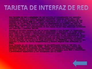 •   Una tarjeta de red o adaptador de red permite la comunicación con aparatos
    conectados entre si y también permite compartir recursos entre dos o más
    computadoras (discos duros, CD-ROM, impresoras, etc). A las tarjetas de red
    también se les llama NIC (por network interface card; en español "tarjeta de
    interfaz de red"). Hay diversos tipos de adaptadores en función del tipo de
    cableado o arquitectura que se utilice en la red (coaxial fino, coaxial grueso,
    Token Ring, etc.), pero actualmente el más común es del tipo Ethernet utilizando
    una interfaz o conector RJ-45.
•   Aunque el término tarjeta de red se suele asociar a una tarjeta de expansión
    insertada en una ranura interna de un computador o impresora, se suele utilizar
    para referirse también a dispositivos integrados (del inglés embedded) en la
    placa madre del equipo, como las interfaces presentes en las videoconsolas Xbox
    o las computadoras portátiles. Igualmente se usa para expansiones con el mismo
    fin que en nada recuerdan a la típica tarjeta con chips y conectores soldados,
    como la interfaz de red para la Sega Dreamcast, las PCMCIA, o las tarjetas con
    conector y factor de forma CompactFlash y Secure Digital SIO utilizados en
    PDAs.
•   Cada tarjeta de red tiene un número de identificación único de 48 bits, en
    hexadecimal llamado dirección MAC . Estas direcciones hardware únicas son
    administradas por el Institute of Electronic and Electrical Engineers (IEEE).
    Los tres primeros octetos del número MAC son conocidos como OUI e identifican
    a proveedores específicos y son designados por la IEEE.
 