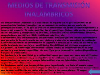 La comunicación inalámbrica o sin cables es aquella en la que extremos de la
comunicación (emisor/receptor) no se encuentran unidos por un medio de
propagación físico, sino que se utiliza la modulación de ondas electromagnéticas a
través del espacio. En este sentido, los dispositivos físicos sólo están presentes
en los emisores y receptores de la señal, entre los cuales encontramos: antenas,
computadoras portátiles, PDA, teléfonos móviles, etc.
Actualmente, las transmisiones inalámbricas constituyen una eficaz herramienta
que permite la transferencia de voz, datos y vídeo sin la necesidad de cableado.
Esta transferencia de información es lograda a través de la emisión de ondas de
radio teniendo dos ventajas: movilidad y flexibilidad del sistema en general.
En general, la tecnología inalámbrica utiliza ondas de radiofrecuencia de baja
potencia y una banda específica, de uso libre para transmitir, entre dispositivos.
Campos de utilización
La tendencia a la movilidad y la ubicuidad hacen que cada vez sean más utilizados
los sistemas inalámbricos, y el objetivo es ir evitando los cables en todo tipo de
comunicación, no solo en el campo informático sino en televisión, telefonía,
seguridad, domótica, etc.
Un fenómeno social que ha adquirido gran importancia, en todo el mundo, como
consecuencia del uso de la tecnología inalámbrica son las comunidades inalámbricas
que buscan la difusión de redes alternativas a las comerciales. El mayor
exponente de esas iniciativas en España es RedLibre.
 
