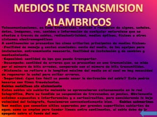 Telecomunicaciones, es toda transmisión, emisión o recepción de signos, señales,
datos, imágenes, voz, sonidos o información de cualquier naturaleza que se
efectúa a través de cables, radioelectricidad, medios ópticos, físicos u otros
sistemas electromagnéticos
A continuación se presentan los cinco criterios principales de medios físicos:
•Facilidad de manejo y costos asociados: costo del medio, de los equipos para
instalación, entrenamiento necesario, facilidad de instalación y de cambios y
mantenimiento.
•Capacidad: cantidad de bps que puede transportar.
•Desempeño: cantidad de errores que se presentan en una transmisión, se mide
por el número de bits errados, comparado con el número de bits transmitidos.
•Distancia: se refiere a la longitud máxima del medio en el cual no hay necesidad
de regenerar la señal para evitar errores.
•Seguridad: ¿qué tan fácil se puede sacar la derivación del cable? Esto podría
hacerse con fines fraudulentos.
Cables metálicos sin aislamiento
Estos cables sin cubierta maleable se aprovecharon extensamente en la red
telegráfica, Para su tendido se suspendían de travesaños en postes. Obviamente
estaban expuestos a interferencias y a cortocircuitos, pero considerando la baja
velocidad del telégrafo, funcionaron convenientemente bien.     Cables submarinos
Son medios que conectan sitios separados por grandes superficies cubiertas de
agua; como se emplea para tender líneas entre continentes, el cable debe de ir
apoyado sobre el fondo del mar.
 