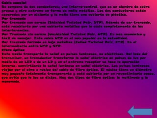 Cable coaxial
Se compone de dos conductores; uno interno-central, que es un alambre de cobre
grueso y otro extremo en forma de malla metálica. Los dos conductores están
separados por un aislante y la malla tiene una cubierta de plástica.
Par trenzado
Par trenzado con coraza (Shielded Twisted Pair, STP). Además de ser trenzado,
está recubierto por una cubierta metálica que lo aísla completamente de las
interferencias.
Par Trenzado sin coraza (Unshielded Twisted Pair, UTP). Es más económico y
fácil de manejar. Este cable UTP es el más popular en la actualidad.
Par trenzado forrado en hoja metálica (Foiled Twisted Pair, FTP). Es el
intermediario entre UTP y STP.
Fibra óptica
Este medio transporta la señal en pulsos luminosos, no eléctricos. Del lado del
transmisor, un transductor transforma la señal eléctrica en pulsos de luz por
medio de un LED o de un LD y en el extremo receptor se hace la operación
inversa, convirtiendo la señal luminosa en señal eléctrica. Los pulsos luminosos
viajan por el alma o núcleo del cable de fibra óptica. El núcleo tiene un diámetro
muy pequeño totalmente transparente y está cubierto por un revestimiento opaco,
que evita que la luz se disipe. Hay dos tipos de fibra óptica: la multimodo y la
monomodo.
 
