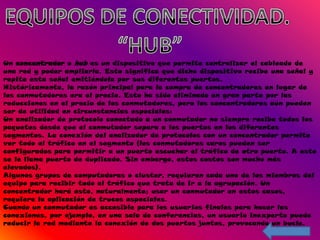 Un concentrador o hub es un dispositivo que permite centralizar el cableado de
una red y poder ampliarla. Esto significa que dicho dispositivo recibe una señal y
repite esta señal emitiéndola por sus diferentes puertos.
Históricamente, la razón principal para la compra de concentradores en lugar de
los conmutadores era el precio. Esto ha sido eliminado en gran parte por las
reducciones en el precio de los conmutadores, pero los concentradores aún pueden
ser de utilidad en circunstancias especiales:
Un analizador de protocolo conectado a un conmutador no siempre recibe todos los
paquetes desde que el conmutador separa a los puertos en los diferentes
segmentos. La conexión del analizador de protocolos con un concentrador permite
ver todo el tráfico en el segmento (los conmutadores caros pueden ser
configurados para permitir a un puerto escuchar el tráfico de otro puerto. A esto
se le llama puerto de duplicado. Sin embargo, estos costos son mucho más
elevados).
Algunos grupos de computadoras o cluster, requieren cada uno de los miembros del
equipo para recibir todo el tráfico que trata de ir a la agrupación. Un
concentrador hará esto, naturalmente; usar un conmutador en estos casos,
requiere la aplicación de trucos especiales.
Cuando un conmutador es accesible para los usuarios finales para hacer las
conexiones, por ejemplo, en una sala de conferencias, un usuario inexperto puede
reducir la red mediante la conexión de dos puertos juntos, provocando un bucle.
 
