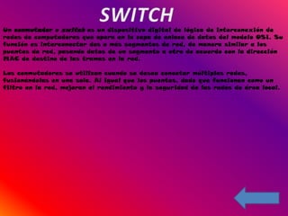 Un conmutador o switch es un dispositivo digital de lógica de interconexión de
redes de computadores que opera en la capa de enlace de datos del modelo OSI. Su
función es interconectar dos o más segmentos de red, de manera similar a los
puentes de red, pasando datos de un segmento a otro de acuerdo con la dirección
MAC de destino de las tramas en la red.

Los conmutadores se utilizan cuando se desea conectar múltiples redes,
fusionándolas en una sola. Al igual que los puentes, dado que funcionan como un
filtro en la red, mejoran el rendimiento y la seguridad de las redes de área local.
 
