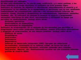 Clasificación del software
Si bien esta distinción es, en cierto modo, arbitraria, y a veces confusa, a los
fines prácticos se puede clasificar al software en tres grandes tipos:
Software de sistema: Su objetivo es desvincular adecuadamente al usuario y al
programador de los detalles de la computadora en particular que se use, aislándolo
especialmente del procesamiento referido a las características internas de:
memoria, discos, puertos y dispositivos de comunicaciones, impresoras, pantallas,
teclados, etc. El software de sistema le procura al usuario y programador
adecuadas interfaces de alto nivel, herramientas y utilidades de apoyo que
permiten su mantenimiento. Incluye entre otros:
    Sistemas operativos
    Controladores de dispositivos
    Herramientas de diagnóstico
Software de programación: Es el conjunto de herramientas que permiten al
programador desarrollar programas informáticos, usando diferentes alternativas
y lenguajes de programación, de una manera práctica. Incluye entre otros:
    Editores de texto
    Compiladores
    Intérpretes
    Enlazadores
    Depuradores
    Entornos de Desarrollo Integrados (IDE): Agrupan las anteriores
    herramientas, usualmente en un entorno visual, de forma tal que el
    programador no necesite introducir múltiples comandos para compilar,
    interpretar, depurar, etc. Habitualmente cuentan con una avanzada interfaz
    gráfica de usuario (GUI).
 
