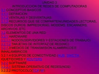 UNIDAD 3
        INTRODUCCION DE REDES DE COMPUTADORAS
3.1 CONCEPTOS BASICOS
3.1.1 DEFINICION
3.1.2 VENTAJAS Y DESVENTAJAS
3.1.3 RECURSOS QUE SE COMPARTEN(UNIDADES LECTORAS,
DISCOS DUROS, IMPRESIORAS, MODEMS, ESCANNERS,
ARCHIVOS. ETC
3.2 ELEMENTOS DE UNA RED
3.2.1 HARDWARE
3.2.1.1 NODOS(SERVIDORES Y ESTACIONES DE TRABAJO)
3.2.1.2 TARJETAS DE INTERFAZ DE RED(NIC)
3.2.1.3 MEDIOS DE TRANSMISION ALAMBRICOS E
INHALAMBRICOS
3.2.1.4 EQUIPOS DE CONECTIVIDAD (HUB, SWICTH,
IQUETIDORES Y ROUTERS
3.2.2 SOFTWARE
3.2.2.1 SISTEMA OPERATIVO DE REDES(NOS)
3.2.2.2 PROTOCOLO(TCP//IP)
 