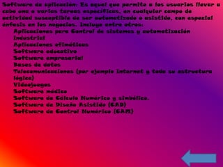 Software de aplicación: Es aquel que permite a los usuarios llevar a
cabo una o varias tareas específicas, en cualquier campo de
actividad susceptible de ser automatizado o asistido, con especial
énfasis en los negocios. Incluye entre otros:
   Aplicaciones para Control de sistemas y automatización
   industrial
   Aplicaciones ofimáticas
   Software educativo
   Software empresarial
   Bases de datos
   Telecomunicaciones (por ejemplo Internet y toda su estructura
   lógica)
   Videojuegos
   Software médico
   Software de Cálculo Numérico y simbólico.
   Software de Diseño Asistido (CAD)
   Software de Control Numérico (CAM)
 