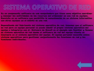 Es un componente software de una computadora que tiene como objetivo coordinar
y manejar las actividades de los recursos del ordenador en una red de equipos.
Consiste en un software que posibilita la comunicación de un sistema informático
con otros equipos en el ámbito de una red.

Dependiendo del fabricante del sistema operativo de red, tenemos que el software
de red para un equipo personal se puede añadir al propio sistema operativo del
equipo o integrarse con él. Netware de Novell es el ejemplo más familiar y famoso
de sistema operativo de red donde el software de red del equipo cliente se
incorpora en el sistema operativo del equipo. El equipo personal necesita ambos
sistema operativos para gestionar conjuntamente las funciones de red y las
funciones individuales.
 