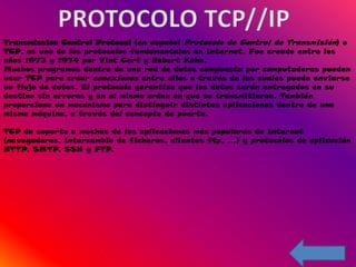 Transmission Control Protocol (en español Protocolo de Control de Transmisión) o
TCP, es uno de los protocolos fundamentales en Internet. Fue creado entre los
años 1973 y 1974 por Vint Cerf y Robert Kahn.
Muchos programas dentro de una red de datos compuesta por computadoras pueden
usar TCP para crear conexiones entre ellos a través de las cuales puede enviarse
un flujo de datos. El protocolo garantiza que los datos serán entregados en su
destino sin errores y en el mismo orden en que se transmitieron. También
proporciona un mecanismo para distinguir distintas aplicaciones dentro de una
misma máquina, a través del concepto de puerto.

TCP da soporte a muchas de las aplicaciones más populares de Internet
(navegadores, intercambio de ficheros, clientes ftp, ...) y protocolos de aplicación
HTTP, SMTP, SSH y FTP.
 