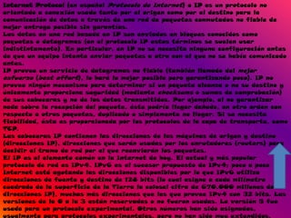 Internet Protocol (en español Protocolo de Internet) o IP es un protocolo no
orientado a conexión usado tanto por el origen como por el destino para la
comunicación de datos a través de una red de paquetes conmutados no fiable de
mejor entrega posible sin garantías.
Los datos en una red basada en IP son enviados en bloques conocidos como
paquetes o datagramas (en el protocolo IP estos términos se suelen usar
indistintamente). En particular, en IP no se necesita ninguna configuración antes
de que un equipo intente enviar paquetes a otro con el que no se había comunicado
antes.
IP provee un servicio de datagramas no fiable (también llamado del mejor
esfuerzo (best effort), lo hará lo mejor posible pero garantizando poco). IP no
provee ningún mecanismo para determinar si un paquete alcanza o no su destino y
únicamente proporciona seguridad (mediante checksums o sumas de comprobación)
de sus cabeceras y no de los datos transmitidos. Por ejemplo, al no garantizar
nada sobre la recepción del paquete, éste podría llegar dañado, en otro orden con
respecto a otros paquetes, duplicado o simplemente no llegar. Si se necesita
fiabilidad, ésta es proporcionada por los protocolos de la capa de transporte, como
TCP.
Las cabeceras IP contienen las direcciones de las máquinas de origen y destino
(direcciones IP), direcciones que serán usadas por los enrutadores (routers) para
decidir el tramo de red por el que reenviarán los paquetes.
El IP es el elemento común en la Internet de hoy. El actual y más popular
protocolo de red es IPv4. IPv6 es el sucesor propuesto de IPv4; poco a poco
Internet está agotando las direcciones disponibles por lo que IPv6 utiliza
direcciones de fuente y destino de 128 bits (lo cual asigna a cada milímetro
cuadrado de la superficie de la Tierra la colosal cifra de 670.000 millones de
direcciones IP), muchas más direcciones que las que provee IPv4 con 32 bits. Las
versiones de la 0 a la 3 están reservadas o no fueron usadas. La versión 5 fue
usada para un protocolo experimental. Otros números han sido asignados,
usualmente para protocolos experimentales, pero no han sido muy extendidos.
 