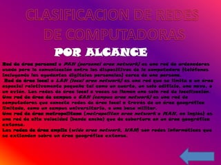 Red de área personal o PAN (personal area network) es una red de ordenadores
usada para la comunicación entre los dispositivos de la computadora (teléfonos
incluyendo las ayudantes digitales personales) cerca de una persona.
 Red de área local o LAN (local area network) es una red que se limita a un área
especial relativamente pequeña tal como un cuarto, un solo edificio, una nave, o
un avión. Las redes de área local a veces se llaman una sola red de localización.
Una red de área de campus o CAN (campus area network) es una red de
computadoras que conecta redes de área local a través de un área geográfica
limitada, como un campus universitario, o una base militar.
Una red de área metropolitana (metropolitan area network o MAN, en inglés) es
una red de alta velocidad (banda ancha) que da cobertura en un área geográfica
extensa.
Las redes de área amplia (wide area network, WAN) son redes informáticas que
se extienden sobre un área geográfica extensa.
 