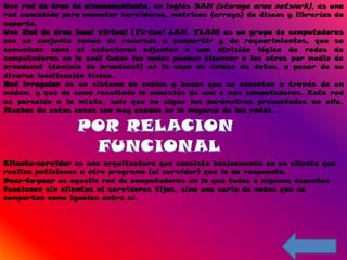 Una red de área de almacenamiento, en inglés SAN (storage area network), es una
red concebida para conectar servidores, matrices (arrays) de discos y librerías de
soporte.
Una Red de área local virtual (Virtual LAN, VLAN) es un grupo de computadoras
con un conjunto común de recursos a compartir y de requerimientos, que se
comunican como si estuvieran adjuntos a una división lógica de redes de
computadoras en la cuál todos los nodos pueden alcanzar a los otros por medio de
broadcast (dominio de broadcast) en la capa de enlace de datos, a pesar de su
diversa localización física.
Red irregular es un sistema de cables y buses que se conectan a través de un
módem, y que da como resultado la conexión de una o más computadoras. Esta red
es parecida a la mixta, solo que no sigue los parámetros presentados en ella.
Muchos de estos casos son muy usados en la mayoría de las redes.




Cliente-servidor es una arquitectura que consiste básicamente en un cliente que
realiza peticiones a otro programa (el servidor) que le da respuesta.
Peer-to-peer es aquella red de computadoras en la que todos o algunos aspectos
funcionan sin clientes ni servidores fijos, sino una serie de nodos que se
comportan como iguales entre sí.
 