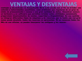 ventajas y desventajas de Computación Grid está creado con el fin de brindar una
solución a determinadas cuestiones, como problemas que requieren de un gran de
ciclos de procesamiento o acceso a una gran cantidad de datos. Encontrar número
un hardware y un software que permitan brindar estas utilidades comúnmente
proporciona inconvenientes de costos, seguridad y disponibilidad. En ese sentido
se integran diferentes tipos de máquinas y de recursos, por lo tanto una red grid
nunca queda obsoleta, todos los recursos se aprovechan. Si se renuevan todas las
PCs de una oficina, se pueden incorporar las antiguas y las nuevas.
 