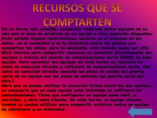 En su forma más sencilla, compartir recursos entre equipos no es
más que el paso de archivos de un equipo a otro mediante disquetes.
Este método impone restricciones severas en el volumen de los
datos, en la velocidad y en la distancia entre los puntos que
comparten los datos, pero no obstante, este método suele ser útil.
Otra técnica para compartir recursos es conectar directamente dos
equipos a través del puerto de comunicaciones serie (COM) de cada
equipo. Para conectar los equipos de esta forma se requiere un
cable de conexión directa y software de comunicaciones serie. (Un
cable de conexión directa conecta los pines de salida del puerto
serie de un equipo con los pines de entrada del puerto serie del
otro.)
Para que se pueda utilizar la conexión física entre los dos equipos,
es necesario que en cada equipo esté instalado un software de
comunicaciones. Tiene que configurar un equipo como host, o
servidor, y otro como cliente. De esta forma, el equipo cliente
tendrá se suelen utilizar para compartir archivos entre un equipo
de sobremesa y un ordenador
 