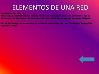 elementos de una red
Una red de computadoras consta tanto de hardware como de software. En el
hardware se incluyen: de interfaz de red, cableado y equipo de conectividad.

En el software se encuentra el sistema operativo de red (Network Operating
System, NOS).
 