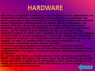 Hardware corresponde a todas las partes tangibles de una computadora: sus
componentes eléctricos, electrónicos, electromecánicos y mecánicos; sus
cables, gabinetes o cajas, periféricos de todo tipo y cualquier otro elemento
físico involucrado; contrariamente, el soporte lógico es intangible y es
llamado software. El término es propio del idioma inglés (literalmente
traducido: partes duras), su traducción al español no tiene un significado
acorde, por tal motivo se la ha adoptado tal cual es y suena; la Real
Academia Española lo define como «Conjunto de los componentes que integran
la parte material de una computadora». El término, aunque es lo más común,
no solamente se aplica a una computadora tal como se la conoce, ya que, por
ejemplo, un robot, un teléfono móvil, una cámara fotográfica o un
reproductor multimedia también poseen hardware.
El término hardware tampoco correspondería a un sinónimo exacto de
«componentes informáticos», ya que esta última definición se suele limitar
exclusivamente a las piezas y elementos internos, independientemente de los
periféricos.
Un sistema informático se compone de una unidad central de procesamiento
(CPU), encargada de procesar los datos, uno o varios periféricos de entrada,
los que permiten el ingreso de la información y uno o varios periféricos de
salida, los que posibilitan dar salida (normalmente en forma visual o
auditiva) a los datos procesados.
 