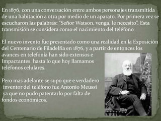 En 1876, con una conversación entre ambos personajes transmitida de una habitación a otra por medio de un aparato. Por primera vez se escucharon las palabras: “Señor Watson, venga, le necesito”. Esta transmisión se considera como el nacimiento del teléfonoEl nuevo invento fue presentado como una realidad en la Exposición del Centenario de Filadelfia en 1876, y a partir de entonces los avances en telefonía han sido extensos e Impactantes  hasta lo que hoy llamamos teléfonos celulares. Pero mas adelante se supo que e verdadero inventor del teléfono fue Antonio Meussi ya que no pudo patentarlo por falta de fondos económicos. 