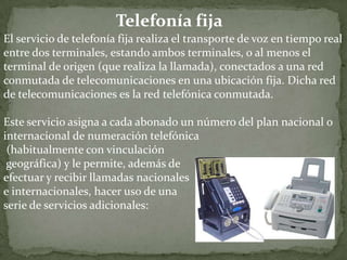 Telefonía fijaEl servicio de telefonía fija realiza el transporte de voz en tiempo real entre dos terminales, estando ambos terminales, o al menos el terminal de origen (que realiza la llamada), conectados a una red conmutada de telecomunicaciones en una ubicación fija. Dicha red de telecomunicaciones es la red telefónica conmutada.Este servicio asigna a cada abonado un número del plan nacional o internacional de numeración telefónica(habitualmente con vinculacióngeográfica) y le permite, además de efectuar y recibir llamadas nacionales e internacionales, hacer uso de una serie de servicios adicionales: