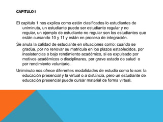 CAPITULO I

El capitulo 1 nos explica como están clasificados lo estudiantes de
    uniminuto, un estudiante puede ser estudiante regular y no
    regular, un ejemplo de estudiante no regular son los estudiantes que
    están cursando 10 y 11 y están en proceso de integración.
Se anula la calidad de estudiante en situaciones como: cuando se
   gradúa, por no renovar su matricula en los plazos establecidos, por
   inasistencias o bajo rendimiento académico, si es expulsado por
   motivos académicos o disciplinares, por grave estado de salud o
   por rendimiento voluntario.
Uniminuto nos ofrece diferentes modalidades de estudio como lo son: la
   educación presencial y la virtual o a distancia, pero un estudiante de
   educación presencial puede cursar material de forma virtual.
 