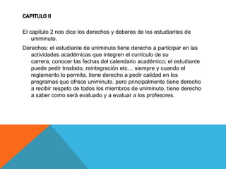 CAPITULO II

El capitulo 2 nos dice los derechos y deberes de los estudiantes de
    uniminuto.
Derechos: el estudiante de uniminuto tiene derecho a participar en las
   actividades académicas que integren el currículo de su
   carrera, conocer las fechas del calendario académico; el estudiante
   puede pedir traslado, reintegración etc… siempre y cuando el
   reglamento lo permita. tiene derecho a pedir calidad en los
   programas que ofrece uniminuto. pero principalmente tiene derecho
   a recibir respeto de todos los miembros de uniminuto. tiene derecho
   a saber como será evaluado y a evaluar a los profesores.
 