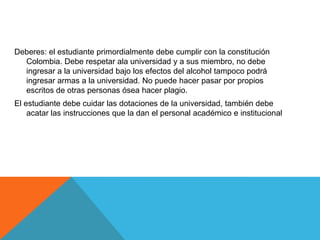 Deberes: el estudiante primordialmente debe cumplir con la constitución
  Colombia. Debe respetar ala universidad y a sus miembro, no debe
  ingresar a la universidad bajo los efectos del alcohol tampoco podrá
  ingresar armas a la universidad. No puede hacer pasar por propios
  escritos de otras personas ósea hacer plagio.
El estudiante debe cuidar las dotaciones de la universidad, también debe
    acatar las instrucciones que la dan el personal académico e institucional
 