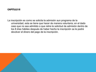 CAPITULO III



La inscripción es como se solicita la admisión aun programa de la
    universidad, esta se tiene que hacer de manera voluntaria; en el dado
    caso que no sea admitido o que retire la solicitud de admisión dentro de
    los 8 días hábiles después de haber hecho la inscripción se le podrá
    devolver el dinero del pago de la inscripción.
 