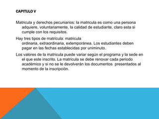 CAPITULO V

Matricula y derechos pecuniarios: la matricula es como una persona
  adquiere, voluntariamente, la calidad de estudiante, claro esta si
  cumple con los requisitos.
Hay tres tipos de matricula: matricula
  ordinaria, extraordinaria, extemporánea. Los estudiantes deben
  pagar en las fechas establecidas por uniminuto.
Los valores de la matricula puede variar según el programa y la sede en
   el que este inscrito. La matricula se debe renovar cada periodo
   académico y si no se le devolverán los documentos presentados al
   momento de la inscripción.
 