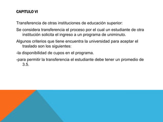 CAPITULO VI

Transferencia de otras instituciones de educación superior:
Se considera transferencia el proceso por el cual un estudiante de otra
   institución solicita el ingreso a un programa de uniminuto.
Algunos criterios que tiene encuentra la universidad para aceptar el
   traslado son los siguientes:
-la disponibilidad de cupos en el programa.
-para permitir la transferencia el estudiante debe tener un promedio de
   3.5.
 