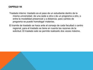 CAPITULO VII

Traslado interno: traslado es el paso de un estudiante dentro de la
   misma universidad, de una sede a otra o de un programa a otro, o
   entre la modalidad presencial y a distancia; para cambio de
   programa se puede homologar materias.
El tramite de traslado se hace ante el consejo de cada facultad o centro
    regional, para el traslado se tiene en cuenta las razones de la
    solicitud. El traslado solo se permite realizarlo dos veces máximo.
 