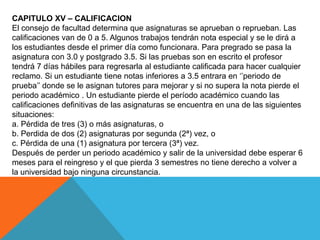 CAPITULO XV – CALIFICACION
El consejo de facultad determina que asignaturas se aprueban o reprueban. Las
calificaciones van de 0 a 5. Algunos trabajos tendrán nota especial y se le dirá a
los estudiantes desde el primer día como funcionara. Para pregrado se pasa la
asignatura con 3.0 y postgrado 3.5. Si las pruebas son en escrito el profesor
tendrá 7 días hábiles para regresarla al estudiante calificada para hacer cualquier
reclamo. Si un estudiante tiene notas inferiores a 3.5 entrara en „‟periodo de
prueba‟‟ donde se le asignan tutores para mejorar y si no supera la nota pierde el
periodo académico . Un estudiante pierde el período académico cuando las
calificaciones definitivas de las asignaturas se encuentra en una de las siguientes
situaciones:
a. Pérdida de tres (3) o más asignaturas, o
b. Perdida de dos (2) asignaturas por segunda (2ª) vez, o
c. Pérdida de una (1) asignatura por tercera (3ª) vez.
Después de perder un periodo académico y salir de la universidad debe esperar 6
meses para el reingreso y el que pierda 3 semestres no tiene derecho a volver a
la universidad bajo ninguna circunstancia.
 