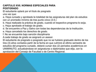 CAPITULO XVII. NORMAS ESPECIALES PARA
POSTGRADO
El estudiante optará por el título de posgrado
una vez que:
a. Haya cursado y aprobado la totalidad de las asignaturas del plan de estudios
con un promedio mínimo de tres punto cinco (3.5.)
b. Haya realizado la práctica de grado, cuando el respectivo programa lo exija.
c. Haya aprobado el trabajo de grado.
d. Se encuentre a Paz y Salvo con todas las dependencias de la Institución.
e. Haya cancelado los derechos de grado.
f. No se encuentre bajo sanción disciplinaria
A cada trabajo de grado se asignará un asesor.
El estudiante de pregrado o posgrado que no se hubiere graduado dentro de los
tres (3) años contados partir de la fecha en que culminó el último semestre de
estudios del programa cursado, deberá cursar dos (2) períodos académicos en
UNIMINUTO, actualizándose en asignaturas o diplomados que elija, con la
aprobación del Consejo de Facultad o de Centro Regional.
 