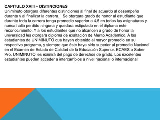 CAPITULO XVIII – DISTINCIONES
Uniminuto otorgara diferentes distinciones al final de acuerdo al desempeño
durante y al finalizar la carrera. . Se otorgara grado de honor al estudiante que
durante toda la carrera tenga promedio superior a 4.5 en todas las asignaturas y
nunca halla perdido ninguna y quedara estipulado en el diploma este
reconocimiento. Y a los estudiantes que no alcancen a grado de honor la
universidad les otorgara diploma de exaltación de Merito Académico. A los
estudiantes de UNIMINUTO que hayan obtenido el mayor promedio en su
respectivo programa, y siempre que éste haya sido superior al promedio Nacional
en el Examen de Estado de Calidad de la Educación Superior. ECAES o Saber
Pro, UNIMINUTO les eximirá del pago de derechos de grado. Los excelentes
estudiantes pueden acceder a intercambios a nivel nacional o internacional
 