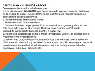 CAPITULO XIX – SUBSIDIOS Y BECAS
Se otorgaran becas a los estudiantes que :
a. Los inscritos en UNIMINUTO, que hayan ocupado los cinco mejores resultados
en la prueba de Saber - Once, dentro de los inscritos de la respectiva Sede, en
el respectivo período académico.
b. Haber merecido Matrícula de Honor.
c. Haber merecido Grado de Honor.
d. Haber obtenido el mayor promedio en su respectivo programa, y siempre que
éste haya sido superior al promedio Nacional en el Examen de Estado de
Calidad de la Educación Superior. ECAES o Saber Pro,
e. Haber sido seleccionado como el mejor “Investigador Junior”, de acuerdo con el
Reglamento de Investigaciones.
La universidad otorgara becas socio-económicas a estudiantes que se hallen en
difícil situación económica y necesiten de ese apoyo , también se otorgaran becas al
espíritu uniminuto es decir al estudiante que mejor se destaque en actividades
deportivas , culturales , artísticas etc.
 