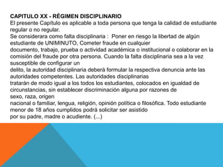 CAPITULO XX - RÉGIMEN DISCIPLINARIO
El presente Capítulo es aplicable a toda persona que tenga la calidad de estudiante
regular o no regular.
Se considerara como falta disciplinaria : Poner en riesgo la libertad de algún
estudiante de UNIMINUTO, Cometer fraude en cualquier
documento, trabajo, prueba o actividad académica o institucional o colaborar en la
comisión del fraude por otra persona. Cuando la falta disciplinaria sea a la vez
susceptible de configurar un
delito, la autoridad disciplinaria deberá formular la respectiva denuncia ante las
autoridades competentes. Las autoridades disciplinarias
tratarán de modo igual a los todos los estudiantes, colocados en igualdad de
circunstancias, sin establecer discriminación alguna por razones de
sexo, raza, origen
nacional o familiar, lengua, religión, opinión política o filosófica. Todo estudiante
menor de 18 años cumplidos podrá solicitar ser asistido
por su padre, madre o acudiente. (...)
 