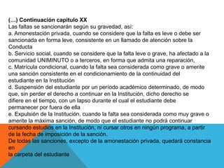 (…) Continuación capitulo XX
Las faltas se sancionarán según su gravedad, así:
a. Amonestación privada, cuando se considere que la falta es leve o debe ser
sancionada en forma leve, consistente en un llamado de atención sobre la
Conducta
b. Servicio social, cuando se considere que la falta leve o grave, ha afectado a la
comunidad UNIMINUTO o a terceros, en forma que admita una reparación,
c. Matrícula condicional, cuando la falta sea considerada como grave o amerite
una sanción consistente en el condicionamiento de la continuidad del
estudiante en la Institución
d. Suspensión del estudiante por un período académico determinado, de modo
que, sin perder el derecho a continuar en la Institución, dicho derecho se
difiere en el tiempo, con un lapso durante el cual el estudiante debe
permanecer por fuera de ella
e. Expulsión de la Institución, cuando la falta sea considerada como muy grave o
amerite la máxima sanción, de modo que el estudiante no podrá continuar
cursando estudios en la Institución, ni cursar otros en ningún programa, a partir
de la fecha de imposición de la sanción.
De todas las sanciones, excepto de la amonestación privada, quedará constancia
en
la carpeta del estudiante
 