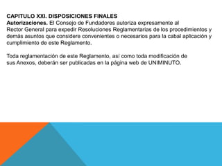 CAPITULO XXI. DISPOSICIONES FINALES
Autorizaciones. El Consejo de Fundadores autoriza expresamente al
Rector General para expedir Resoluciones Reglamentarias de los procedimientos y
demás asuntos que considere convenientes o necesarios para la cabal aplicación y
cumplimiento de este Reglamento.

Toda reglamentación de este Reglamento, así como toda modificación de
sus Anexos, deberán ser publicadas en la página web de UNIMINUTO.
 