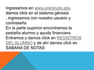 Ingresamos en www.uniminuto.edu
damos click en el sistema génesis
, ingresamos con nuestro usuario y
contraseña
En la parte superior encontramos la
pestaña alumno y ayuda financiera
Entramos y damos click en REGISTROS
DEL ALUMNO y de ahí damos click en
SABANA DE NOTAS
 