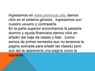Ingresamos en www.uniminuto.edu damos
click en el sistema génesis , ingresamos con
nuestro usuario y contraseña
En la parte superior encontramos la pestaña
alumno y ayuda financiera damos click en
añadir/ dar baja de clases y listo . (como
somos de primer semestre aun no tenemos la
pagina activada para añadir las clases) pero
aun así te aparecería una pagina como la
siguiente :
 