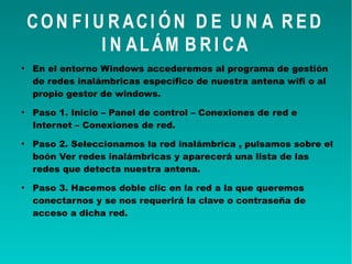 CON FI U R ACI ÓN D E U N A R ED
I N ALÁM B R I CA
●
En el entorno Windows accederemos al programa de gestión
de redes inalámbricas específico de nuestra antena wifi o al
propio gestor de windows.
●
Paso 1. Inicio – Panel de control – Conexiones de red e
Internet – Conexiones de red.
●
Paso 2. Seleccionamos la red inalámbrica , pulsamos sobre el
boón Ver redes inalámbricas y aparecerá una lista de las
redes que detecta nuestra antena.
●
Paso 3. Hacemos doble clic en la red a la que queremos
conectarnos y se nos requerirá la clave o contraseña de
acceso a dicha red.
 