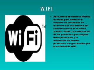 W I FI
●
Abreviatura de wireless fidelity,
utilizada para nombrar el
conjunto de protocolos de
interconexión inalámbrica por
radiofrecuencia en la banda
2,4GHz – 5GHz. La certificación
de los productos que cumplen
estos protocolos y la
adaptación de nuevos
protocolos son gestionadas por
la sociedad de WiFi.
 