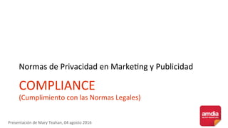 COMPLIANCE	
(Cumplimiento	con	las	Normas	Legales)	
Normas	de	Privacidad	en	Marke>ng	y	Publicidad	
Presentación	de	Mary	Teahan,	04	agosto	2016	
 
