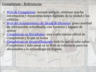 Complutum - Referencias
• Web de Complutum: aunque antigua, contiene mucha
información y reconstrucciones digitales de la ciudad y los
edificios
• Web del Ayuntamiento de Alcalá de Henares: gran cantidad
de información actualizada, con horarios y lugares de
acceso
• Complutum en NovaRoma: una visión menos oficial de
Complutum y lo que la rodea
• Complutum en ArqueoHispania: todo lo que se sabe sobre
Complutum y más cosas en la Web de referencia para los
aficionados a la arqueología en España
 