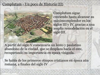Complutum - Un poco de Historia (II)
Complutum sigue
creciendo hasta alcanzar su
máximo esplendor en los
siglos III y IV, gracias a una
amplia remodelación en el
siglo III.
A partir del siglo V comenzaría un lento y paulatino
abandono de la ciudad, que se desplaza hacia el este,
recuperando su importancia en epoca visigoda.
Se habla de los primeros obispos cristianos en época aún
romana, a finales del siglo IV
 