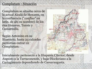 Complutum - Situación
Complutum se situaba cerca de
la actual Alcalá de Henares, en
la confluencia ("confluo" en
latín, de ahí su nombre) de los
ríos Henares, Torote y
Camarmilla.
Según Antonino en su
Itinerario, hasta 23 calzadas
permitían entrar en
Complutum.
Inicialmente perteneció a la Hispania Citerior, desde
Augusto a la Tarraconensis, y bajo Diocleciano a la
Cartaginensis dependiendo de Caesaraugusta.
 