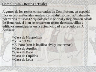 Complutum - Restos actuales
Algunos de los restos conservados de Complutum, en especial
mosaicos y materiales suntuarios, se distribuyen actualmente
por varios museos (Arqueológico Nacional y Regional en Alcalá
de Henares), si bien se conservan restos de casas, villas y
edificios municipales en la actual ciudad y alrededores. A
destacar:
 Casa de Hyppolitus
 Villa del Val
 El Foro (con la basílica civil y las termas)
 Casa de Aquiles
 Casa de Baco
 Casa de Cupidos
 Casa de Leda
 