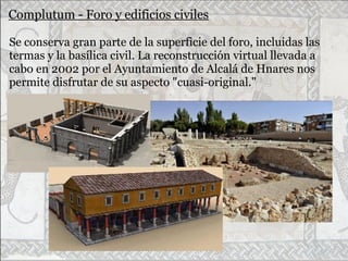 Complutum - Foro y edificios civiles
Se conserva gran parte de la superficie del foro, incluidas las
termas y la basílica civil. La reconstrucción virtual llevada a
cabo en 2002 por el Ayuntamiento de Alcalá de Hnares nos
permite disfrutar de su aspecto "cuasi-original."
 