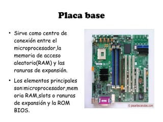 Placa base
●
    Sirve como centro de
    conexión entre el
    microprocesador,la
    memoria de acceso
    aleatorio(RAM) y las
    ranuras de expansión.
●
    Los elementos principales
    son:microprocesador,mem
    oria RAM,slots o ranuras
    de expansión y la ROM
    BIOS.
 