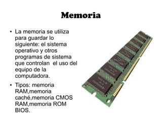 Memoria
●   La memoria se utiliza
    para guardar lo
    siguiente: el sistema
    operativo y otros
    programas de sistema
    que controlan el uso del
    equipo de la
    computadora.
●   Tipos: memoria
    RAM,memoria
    caché,memoria CMOS
    RAM,memoria ROM
    BIOS.
 
