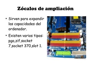 Zócalos de ampliación
●
    Sirven para expandir
    las capacidades del
    ordenador.
●
    Existen varios tipos:
    pga,zif,socket
    7,socket 370,slot 1.
 