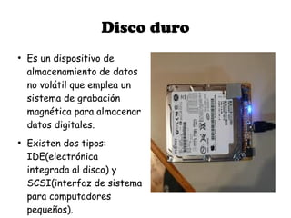 Disco duro
●
    Es un dispositivo de
    almacenamiento de datos
    no volátil que emplea un
    sistema de grabación
    magnética para almacenar
    datos digitales.
●
    Existen dos tipos:
    IDE(electrónica
    integrada al disco) y
    SCSI(interfaz de sistema
    para computadores
    pequeños).
 